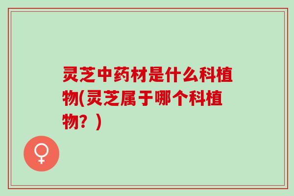 灵芝中药材是什么科植物(灵芝属于哪个科植物？)