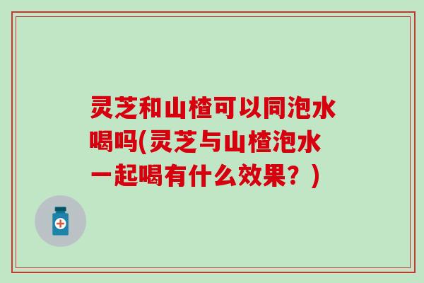 灵芝和山楂可以同泡水喝吗(灵芝与山楂泡水一起喝有什么效果？)