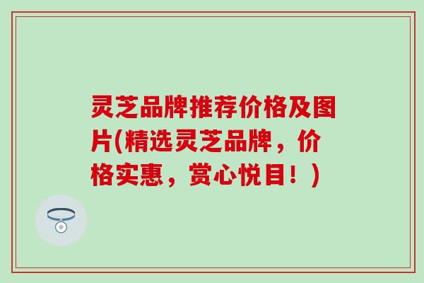 灵芝品牌推荐价格及图片(精选灵芝品牌，价格实惠，赏心悦目！)