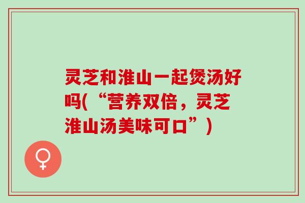 灵芝和淮山一起煲汤好吗(“营养双倍，灵芝淮山汤美味可口”)