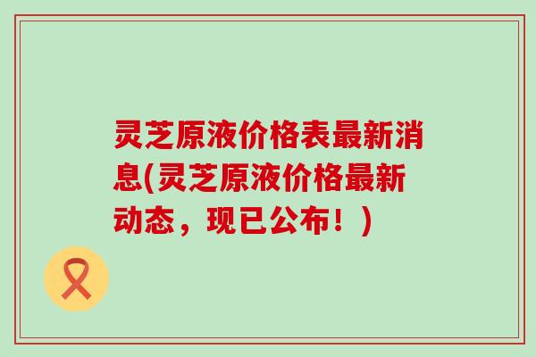 灵芝原液价格表最新消息(灵芝原液价格最新动态，现已公布！)