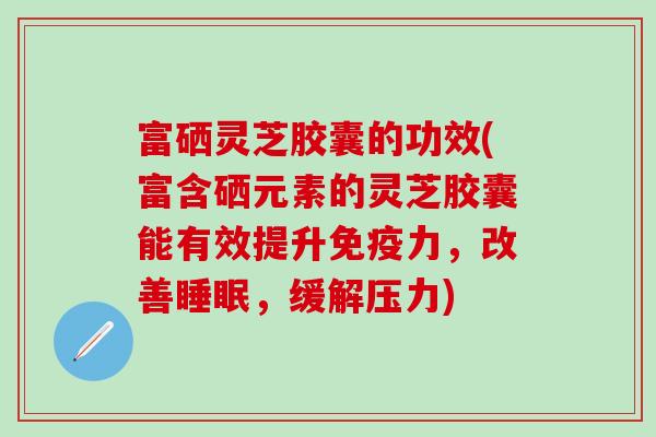 富硒灵芝胶囊的功效(富含硒元素的灵芝胶囊能有效提升免疫力，改善睡眠，缓解压力)