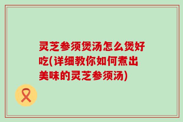 灵芝参须煲汤怎么煲好吃(详细教你如何煮出美味的灵芝参须汤)