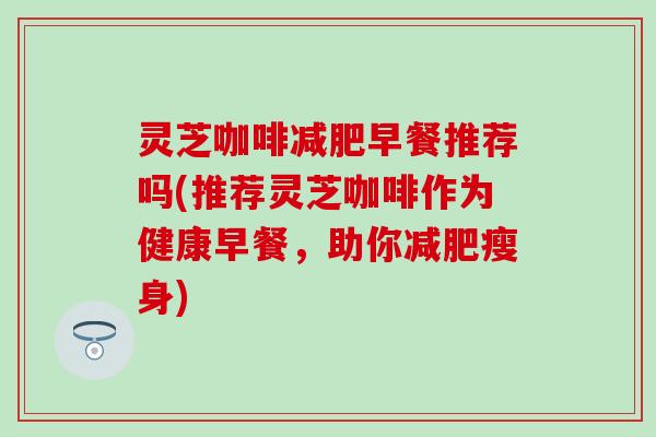 灵芝咖啡减肥早餐推荐吗(推荐灵芝咖啡作为健康早餐，助你减肥瘦身)