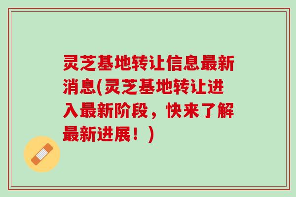 灵芝基地转让信息最新消息(灵芝基地转让进入最新阶段，快来了解最新进展！)