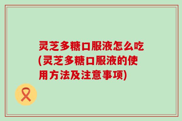 灵芝多糖口服液怎么吃(灵芝多糖口服液的使用方法及注意事项)