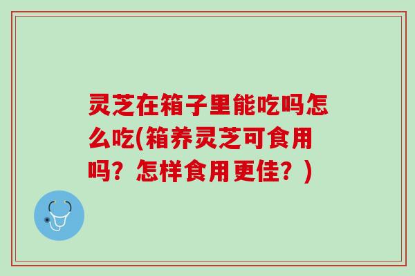 灵芝在箱子里能吃吗怎么吃(箱养灵芝可食用吗？怎样食用更佳？)