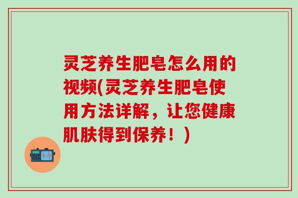 灵芝养生肥皂怎么用的视频(灵芝养生肥皂使用方法详解，让您健康肌肤得到保养！)