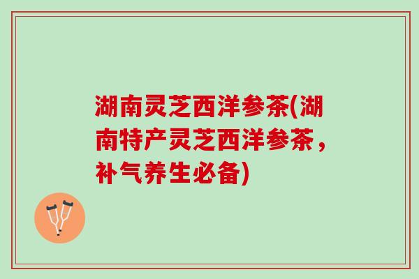 湖南灵芝西洋参茶(湖南特产灵芝西洋参茶，补气养生必备)