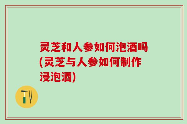 灵芝和人参如何泡酒吗(灵芝与人参如何制作浸泡酒)
