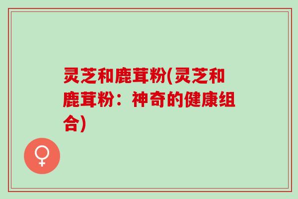 灵芝和鹿茸粉(灵芝和鹿茸粉：神奇的健康组合)