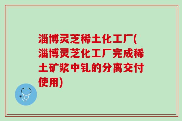 淄博灵芝稀土化工厂(淄博灵芝化工厂完成稀土矿浆中钆的分离交付使用)