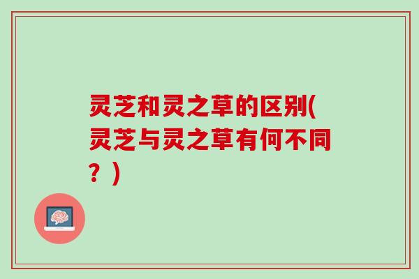 灵芝和灵之草的区别(灵芝与灵之草有何不同?) 灵芝和灵之草的区别(灵芝与灵之草有何不同?)