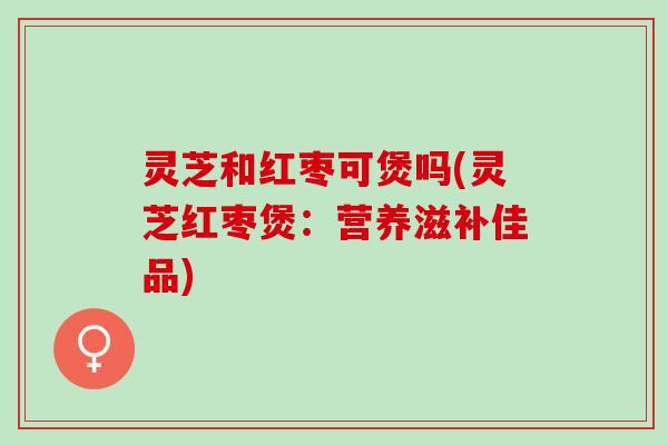 灵芝和红枣可煲吗(灵芝红枣煲：营养滋补佳品)