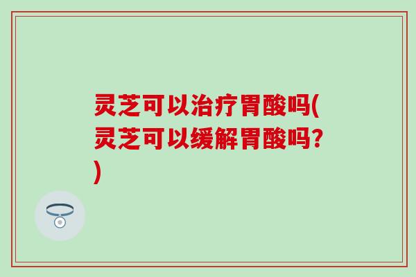 灵芝可以治疗胃酸吗(灵芝可以缓解胃酸吗？)