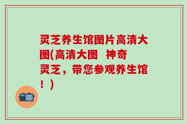 灵芝养生馆图片高清大图(高清大图  神奇灵芝，带您参观养生馆！)