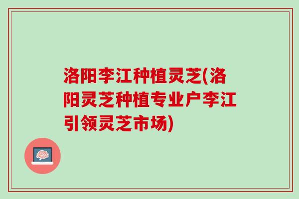 洛阳李江种植灵芝(洛阳灵芝种植专业户李江引领灵芝市场)