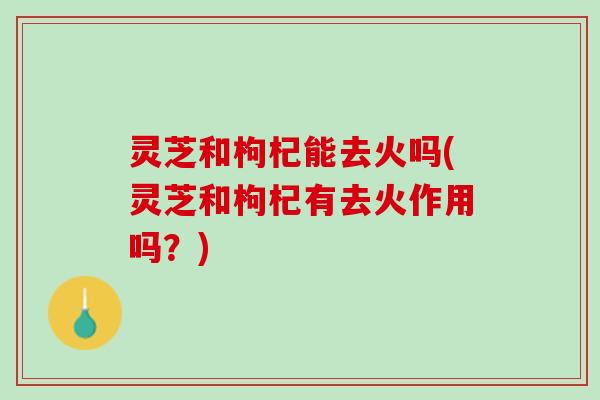 灵芝和枸杞能去火吗(灵芝和枸杞有去火作用吗？)