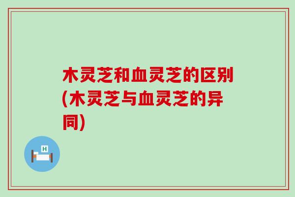 木灵芝和血灵芝的区别(木灵芝与血灵芝的异同)