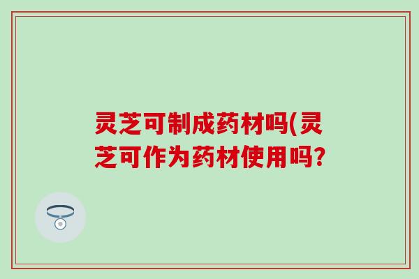 灵芝可制成药材吗(灵芝可作为药材使用吗？