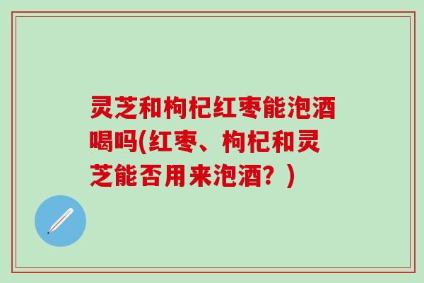 灵芝和枸杞红枣能泡酒喝吗(红枣、枸杞和灵芝能否用来泡酒？)