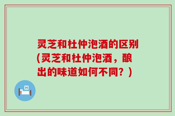 灵芝和杜仲泡酒的区别(灵芝和杜仲泡酒，酿出的味道如何不同？)
