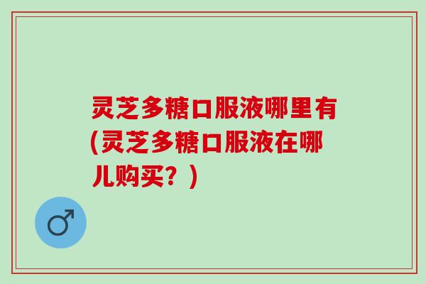 灵芝多糖口服液哪里有(灵芝多糖口服液在哪儿购买？)