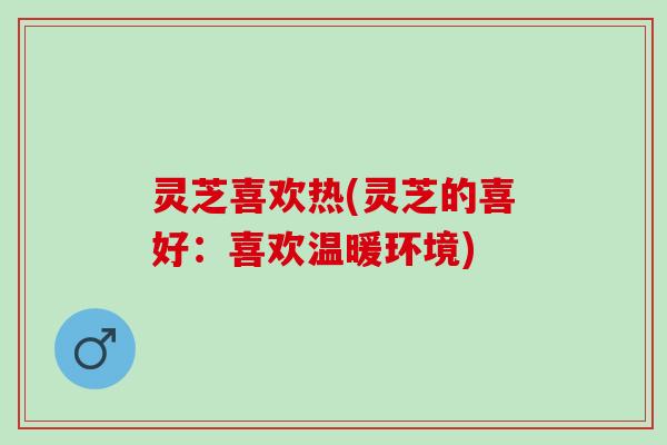 灵芝喜欢热(灵芝的喜好：喜欢温暖环境)