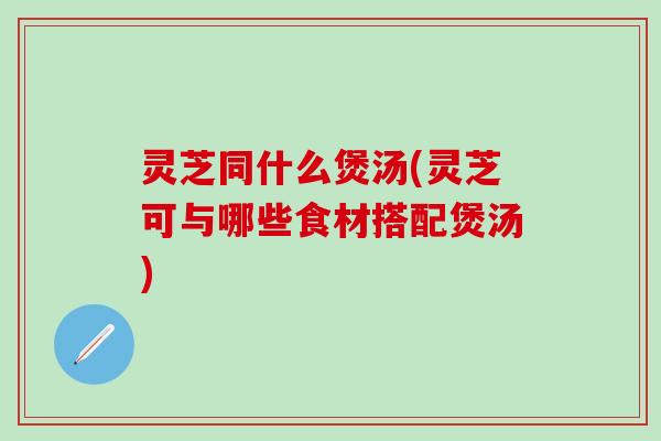灵芝同什么煲汤(灵芝可与哪些食材搭配煲汤) 灵芝同什么煲汤(灵芝可与哪些食材搭配煲汤)