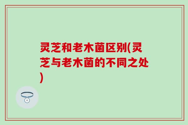 灵芝和老木菌区别(灵芝与老木菌的不同之处)