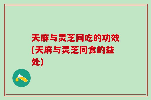天麻与灵芝同吃的功效(天麻与灵芝同食的益处)