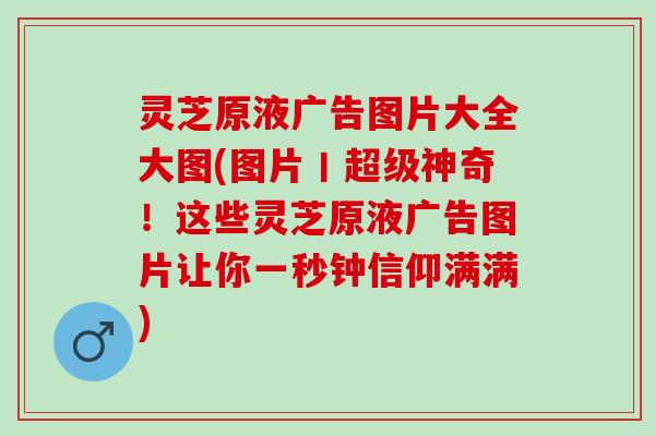 灵芝原液广告图片大全大图(图片丨超级神奇！这些灵芝原液广告图片让你一秒钟信仰满满)