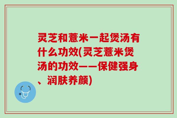 灵芝和薏米一起煲汤有什么功效(灵芝薏米煲汤的功效——保健强身、润肤养颜)