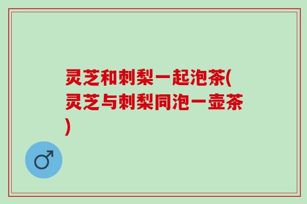 灵芝和刺梨一起泡茶(灵芝与刺梨同泡一壶茶)