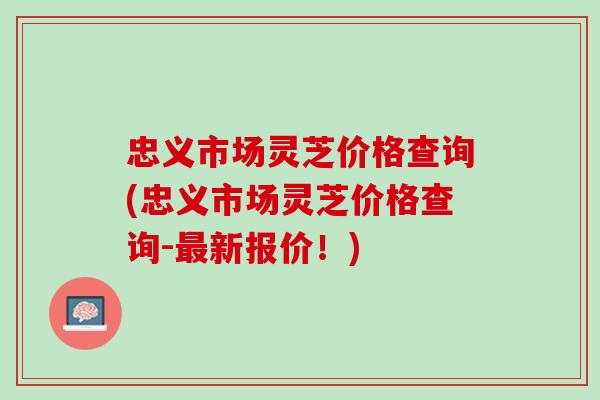 忠义市场灵芝价格查询(忠义市场灵芝价格查询-最新报价！)