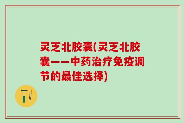 灵芝北胶囊(灵芝北胶囊——中药治疗免疫调节的最佳选择)
