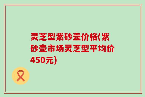 灵芝型紫砂壶价格(紫砂壶市场灵芝型平均价450元)