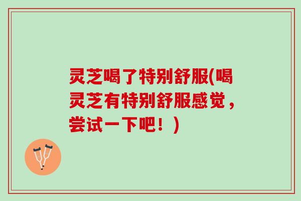 灵芝喝了特别舒服(喝灵芝有特别舒服感觉，尝试一下吧！)
