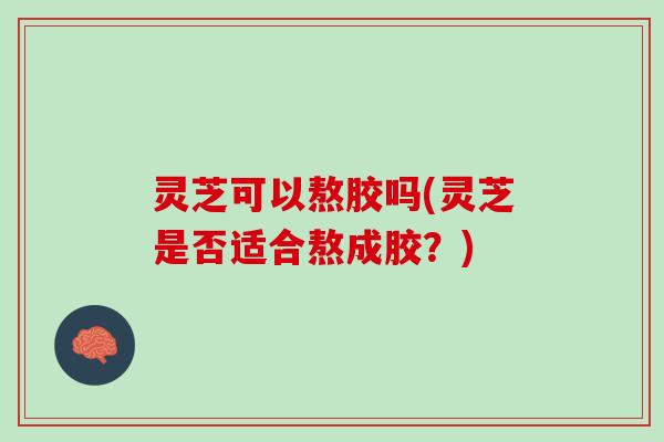 灵芝可以熬胶吗(灵芝是否适合熬成胶？)