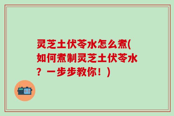 灵芝土伏苓水怎么煮(如何煮制灵芝土伏苓水？一步步教你！)