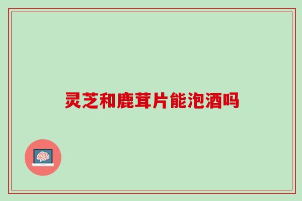 灵芝和鹿茸片能泡酒吗