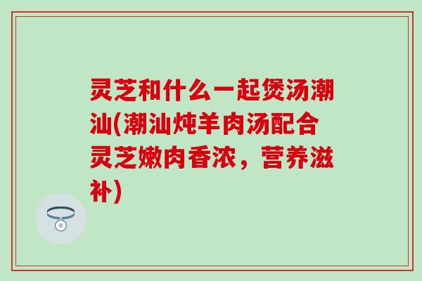 灵芝和什么一起煲汤潮汕(潮汕炖羊肉汤配合灵芝嫩肉香浓，营养滋补)