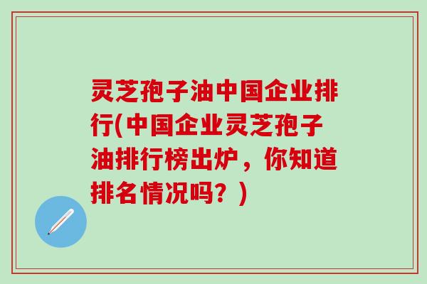 灵芝孢子油中国企业排行(中国企业灵芝孢子油排行榜出炉，你知道排名情况吗？)