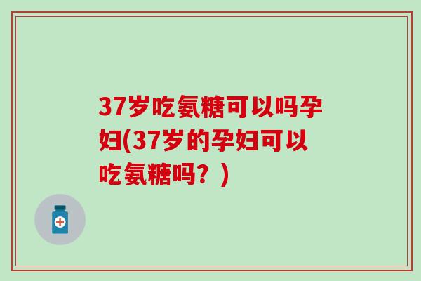 37岁吃氨糖可以吗孕妇(37岁的孕妇可以吃氨糖吗？)