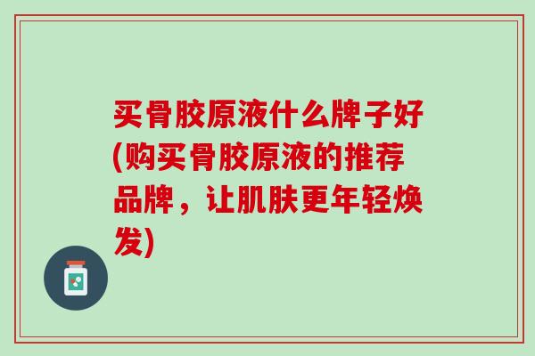 买骨胶原液什么牌子好(购买骨胶原液的推荐品牌，让肌肤更年轻焕发)