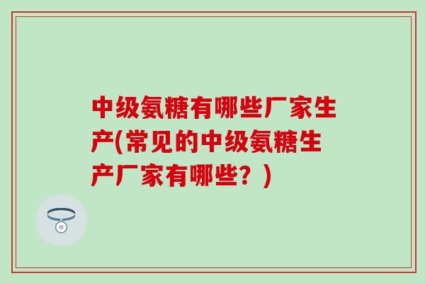 中级氨糖有哪些厂家生产(常见的中级氨糖生产厂家有哪些？)