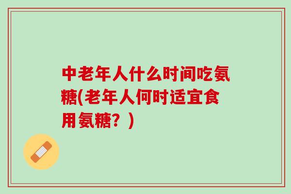 中老年人什么时间吃氨糖(老年人何时适宜食用氨糖？)
