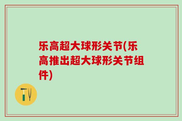 乐高超大球形关节(乐高推出超大球形关节组件)