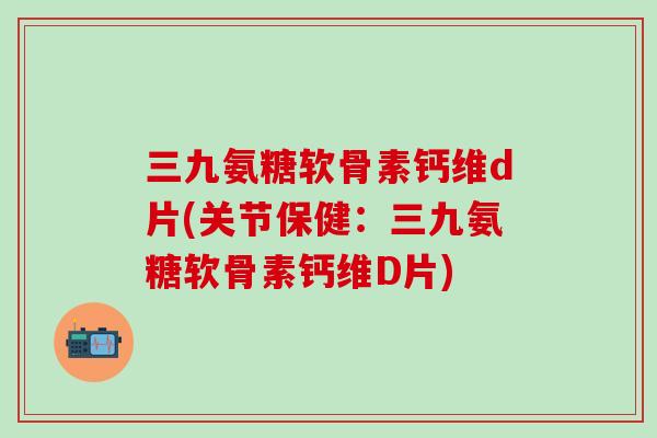 三九氨糖软骨素钙维d片(关节保健：三九氨糖软骨素钙维D片)