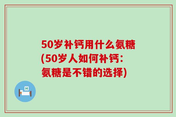 50岁补钙用什么氨糖(50岁人如何补钙：氨糖是不错的选择)